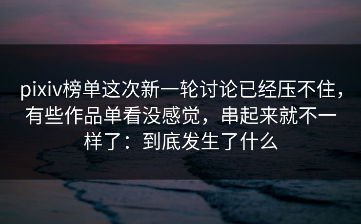 pixiv榜单这次新一轮讨论已经压不住，有些作品单看没感觉，串起来就不一样了：到底发生了什么