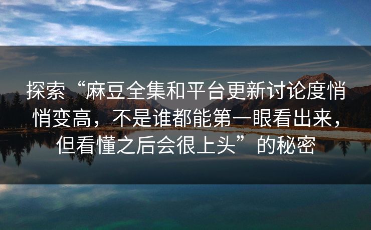 探索“麻豆全集和平台更新讨论度悄悄变高，不是谁都能第一眼看出来，但看懂之后会很上头”的秘密