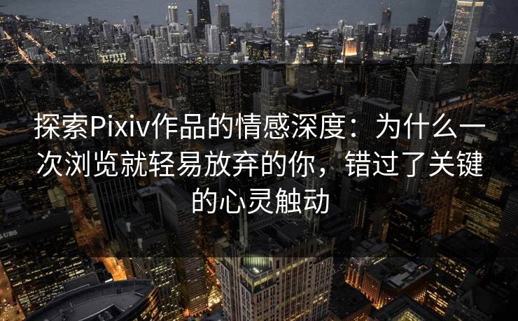 探索Pixiv作品的情感深度：为什么一次浏览就轻易放弃的你，错过了关键的心灵触动
