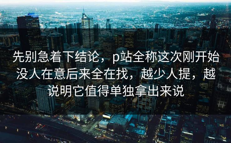 先别急着下结论，p站全称这次刚开始没人在意后来全在找，越少人提，越说明它值得单独拿出来说