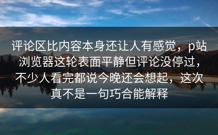 评论区比内容本身还让人有感觉，p站浏览器这轮表面平静但评论没停过，不少人看完都说今晚还会想起，这次真不是一句巧合能解释