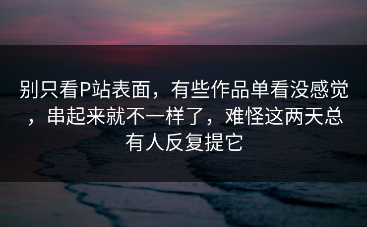 别只看P站表面，有些作品单看没感觉，串起来就不一样了，难怪这两天总有人反复提它