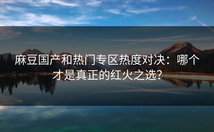 麻豆国产和热门专区热度对决：哪个才是真正的红火之选？