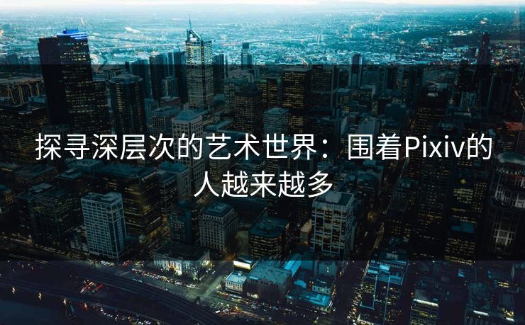 探寻深层次的艺术世界：围着Pixiv的人越来越多