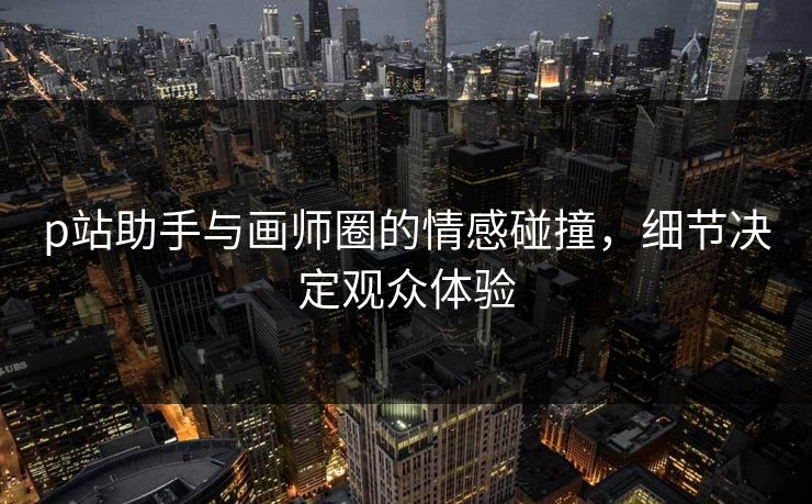p站助手与画师圈的情感碰撞，细节决定观众体验