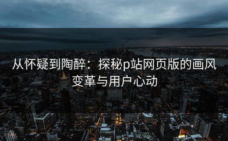 从怀疑到陶醉:探秘p站网页版的画风变革与用户心动 从怀疑到陶醉:探秘p站网页版的画风变革与用户心动